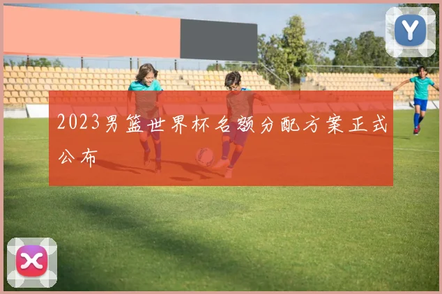 2023男篮世界杯名额分配方案正式公布
