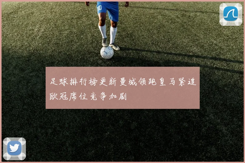 足球排行榜更新曼城领跑皇马紧追欧冠席位竞争加剧