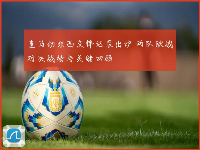 皇马切尔西交锋记录出炉 两队欧战对决战绩与关键回顾