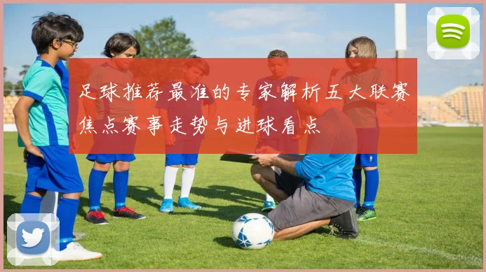 足球推荐最准的专家解析五大联赛焦点赛事走势与进球看点