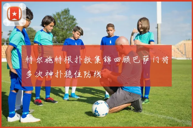 特尔施特根扑救集锦回顾巴萨门将多次神扑稳住防线