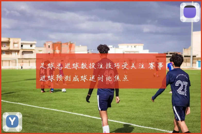 足球总进球数投注技巧受关注 赛事进球预测成球迷讨论焦点