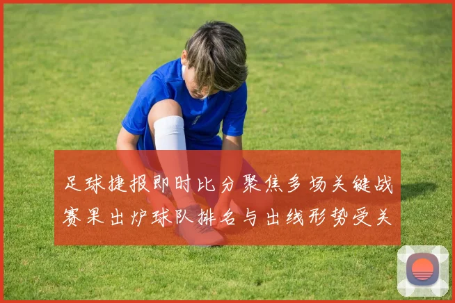 足球捷报即时比分聚焦多场关键战赛果出炉球队排名与出线形势受关注