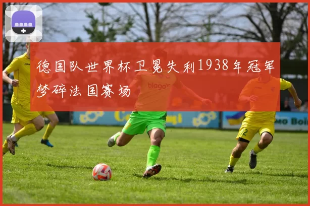 德国队世界杯卫冕失利1938年冠军梦碎法国赛场