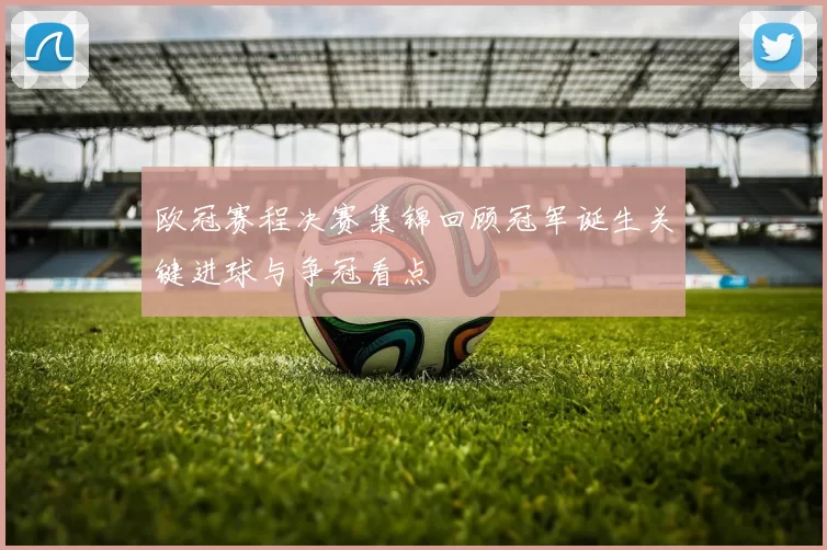 欧冠赛程决赛集锦回顾冠军诞生关键进球与争冠看点