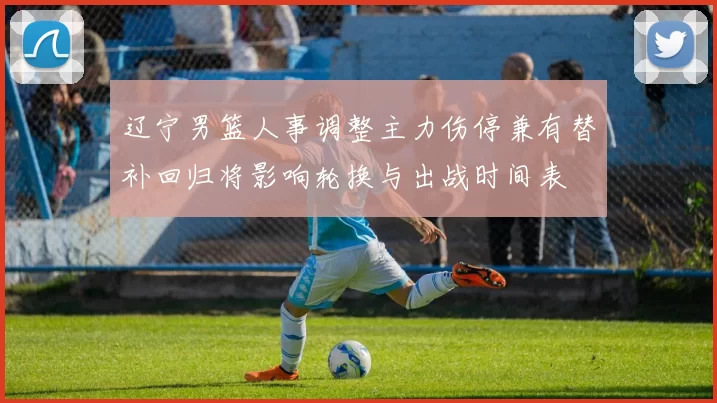 辽宁男篮人事调整主力伤停兼有替补回归将影响轮换与出战时间表
