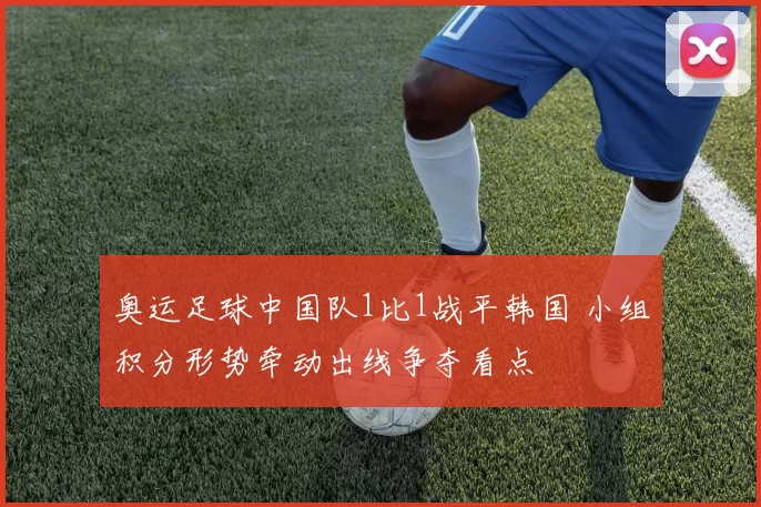 奥运足球中国队1比1战平韩国 小组积分形势牵动出线争夺看点