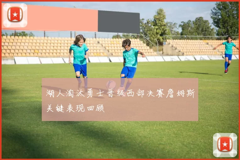 湖人淘汰勇士晋级西部决赛詹姆斯关键表现回顾