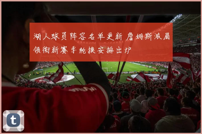 湖人球员阵容名单更新 詹姆斯浓眉领衔新赛季轮换安排出炉