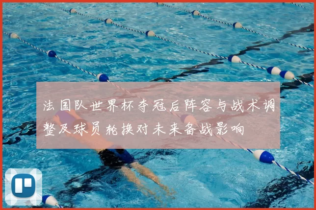 法国队世界杯夺冠后阵容与战术调整及球员轮换对未来备战影响