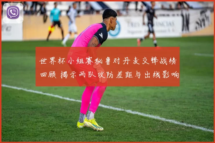 世界杯小组赛秘鲁对丹麦交锋战绩回顾 揭示两队攻防差距与出线影响