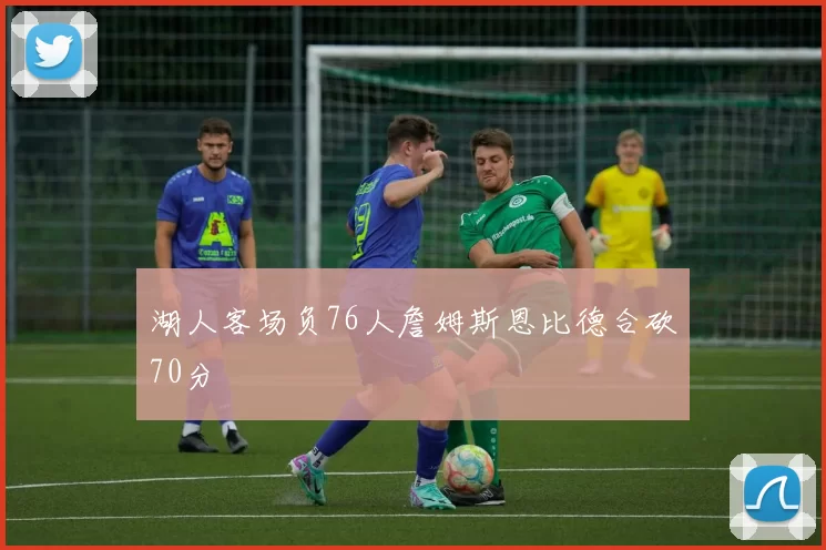 湖人客场负76人詹姆斯恩比德合砍70分