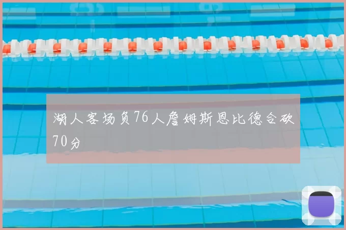 湖人客场负76人詹姆斯恩比德合砍70分