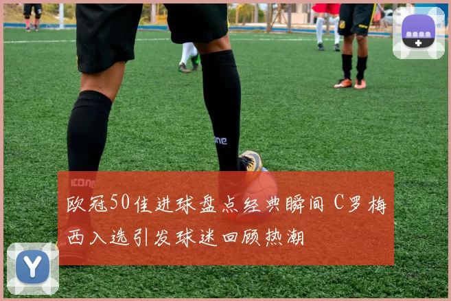 欧冠50佳进球盘点经典瞬间 C罗梅西入选引发球迷回顾热潮