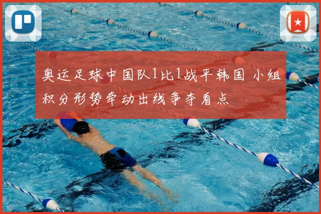奥运足球中国队1比1战平韩国 小组积分形势牵动出线争夺看点