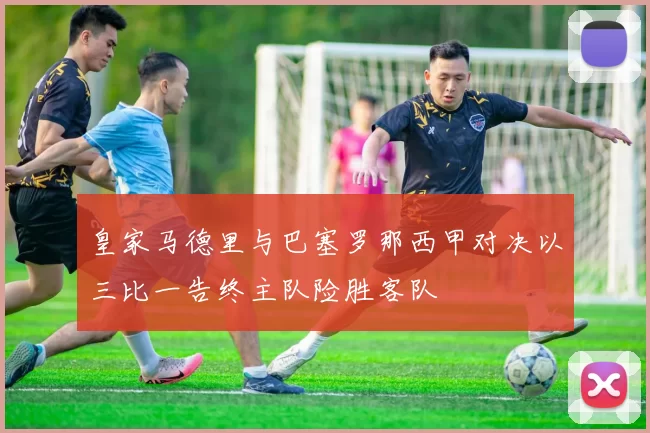 皇家马德里与巴塞罗那西甲对决以三比一告终主队险胜客队