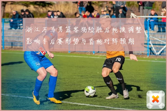 浙江万马男篮客场险胜后轮换调整影响季后赛形势与首轮对阵预期
