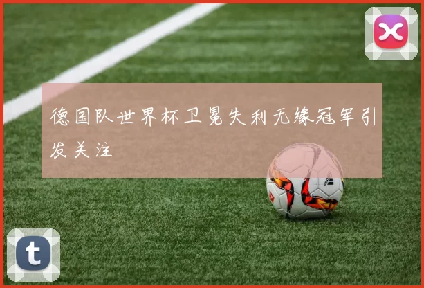 德国队世界杯卫冕失利无缘冠军引发关注