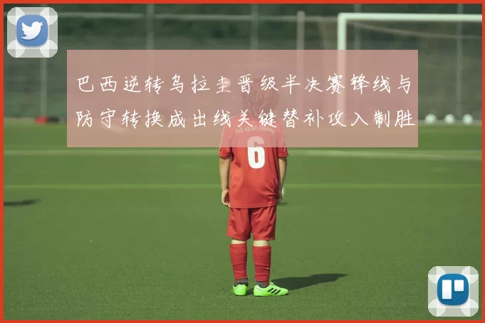 巴西逆转乌拉圭晋级半决赛锋线与防守转换成出线关键替补攻入制胜球