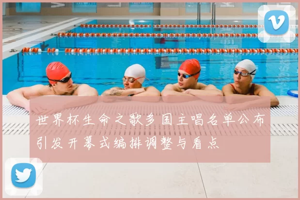 世界杯生命之歌多国主唱名单公布引发开幕式编排调整与看点