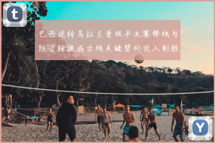 巴西逆转乌拉圭晋级半决赛锋线与防守转换成出线关键替补攻入制胜球