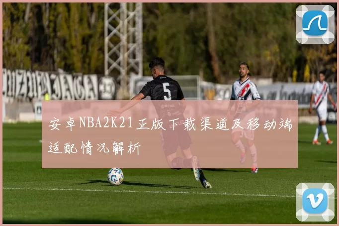 安卓NBA2K21正版下载渠道及移动端适配情况解析