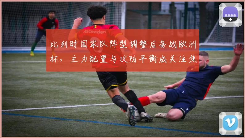 比利时国家队阵型调整后备战欧洲杯，主力配置与攻防平衡成关注焦点