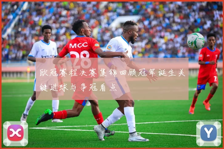欧冠赛程决赛集锦回顾冠军诞生关键进球与争冠看点
