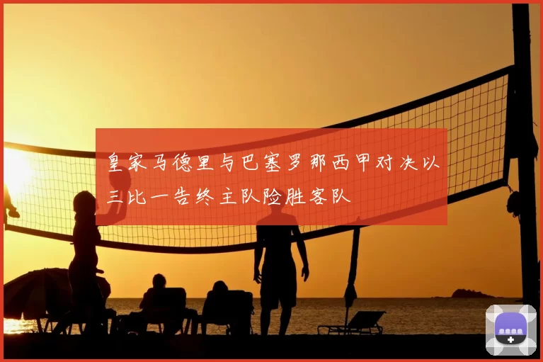 皇家马德里与巴塞罗那西甲对决以三比一告终主队险胜客队