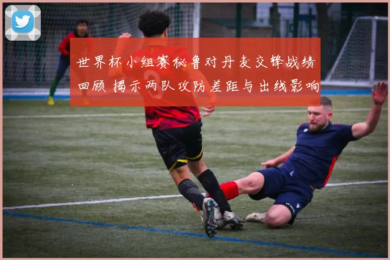 世界杯小组赛秘鲁对丹麦交锋战绩回顾 揭示两队攻防差距与出线影响