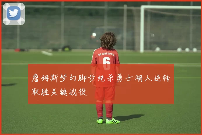 詹姆斯梦幻脚步绝杀勇士湖人逆转取胜关键战役