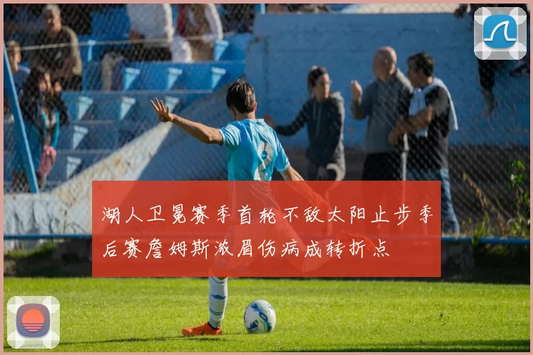 湖人卫冕赛季首轮不敌太阳止步季后赛詹姆斯浓眉伤病成转折点