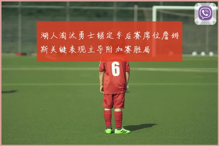 湖人淘汰勇士锁定季后赛席位詹姆斯关键表现主导附加赛胜局