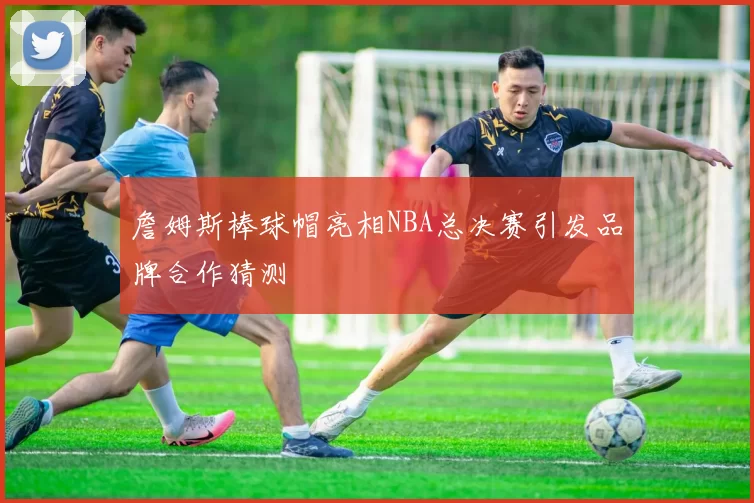 詹姆斯棒球帽亮相NBA总决赛引发品牌合作猜测