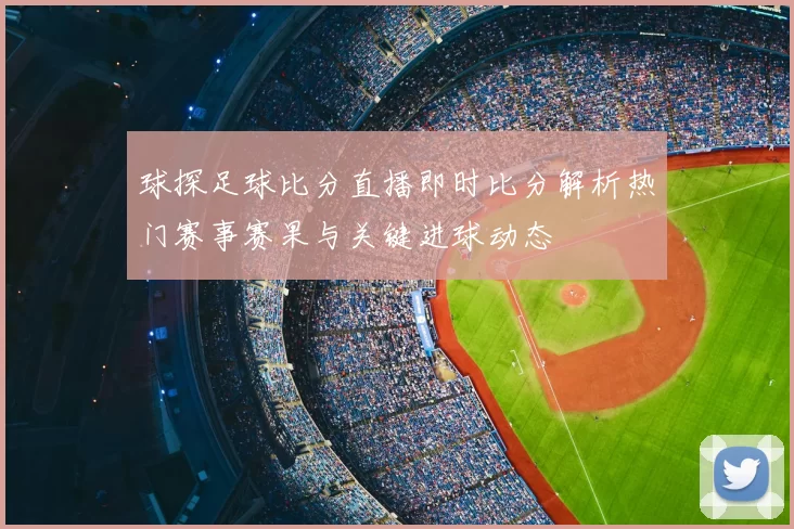球探足球比分直播即时比分解析热门赛事赛果与关键进球动态